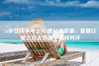 16岁女孩未考上985遭父亲家暴，莫要以爱之名去伤害｜荔枝时评