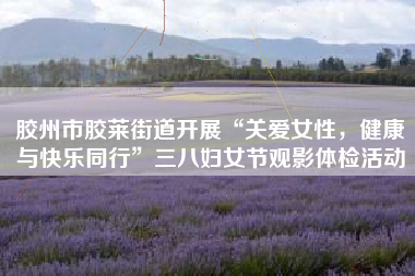 胶州市胶莱街道开展“关爱女性，健康与快乐同行”三八妇女节观影体检活动